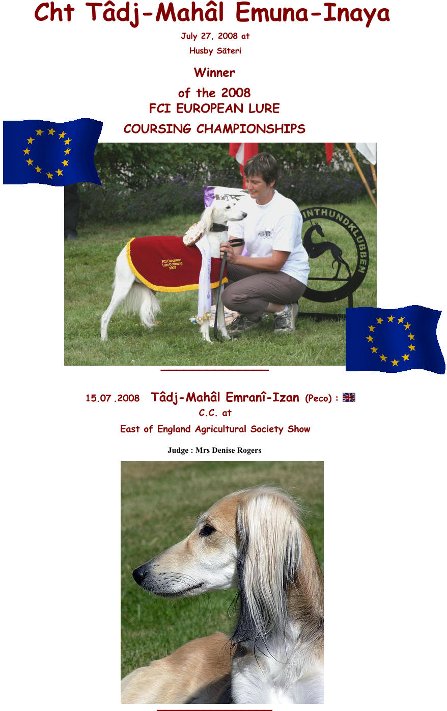 Cht Tâdj-Mahâl Emuna-Inaya July 27, 2008 at  Husby Säteri Winner  of the 2008 FCI EUROPEAN LURE  COURSING CHAMPIONSHIPS  _______ __ _____          15 .0 7 .2008   Tâdj-Mahâl Emranî-Izan  (Peco)   : C.C. at  East of England Agricultural Society Show  Judge : Mrs Denise Rogers   _______ ___ _____